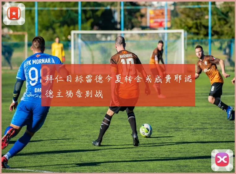 拜仁目标雷德今夏转会或成费耶诺德主场告别战