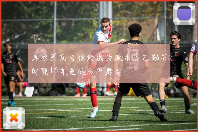库尔图瓦与德约成为股东法乙勒芒时隔16年重返法甲舞台