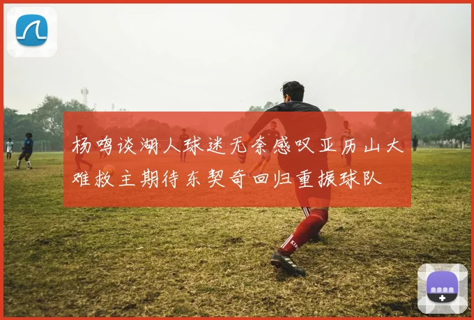 杨鸣谈湖人球迷无奈感叹亚历山大难救主期待东契奇回归重振球队