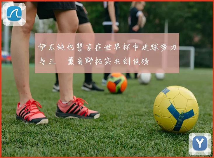 伊东纯也誓言在世界杯中进球努力与三笘薰南野拓实共创佳绩