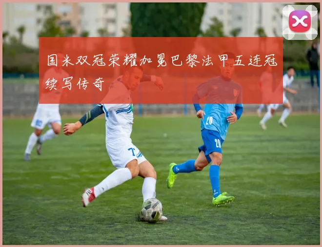 国米双冠荣耀加冕巴黎法甲五连冠续写传奇
