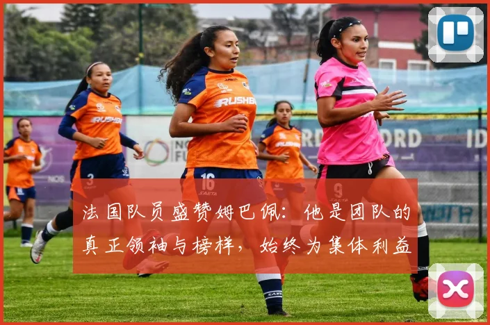 法国队员盛赞姆巴佩：他是团队的真正领袖与榜样，始终为集体利益考虑