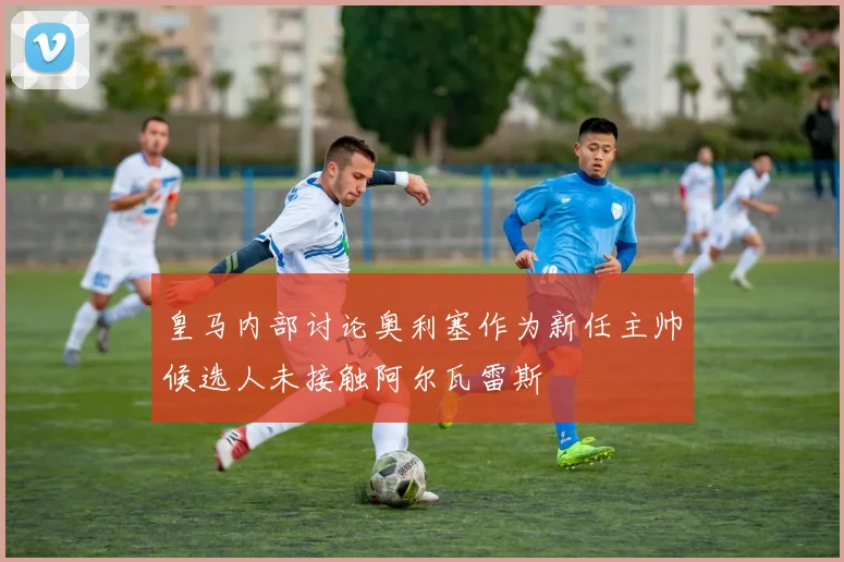 皇马内部讨论奥利塞作为新任主帅候选人未接触阿尔瓦雷斯