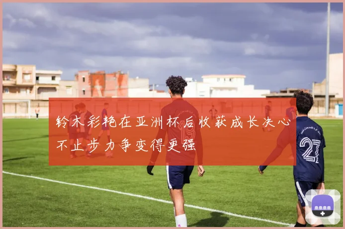 铃木彩艳在亚洲杯后收获成长决心不止步力争变得更强