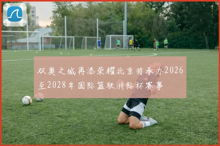 双奥之城再添荣耀北京将承办2026至2028年国际篮联洲际杯赛事