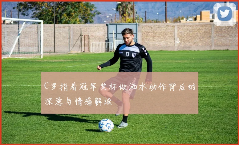 C罗指着冠军奖杯做洒水动作背后的深意与情感解读