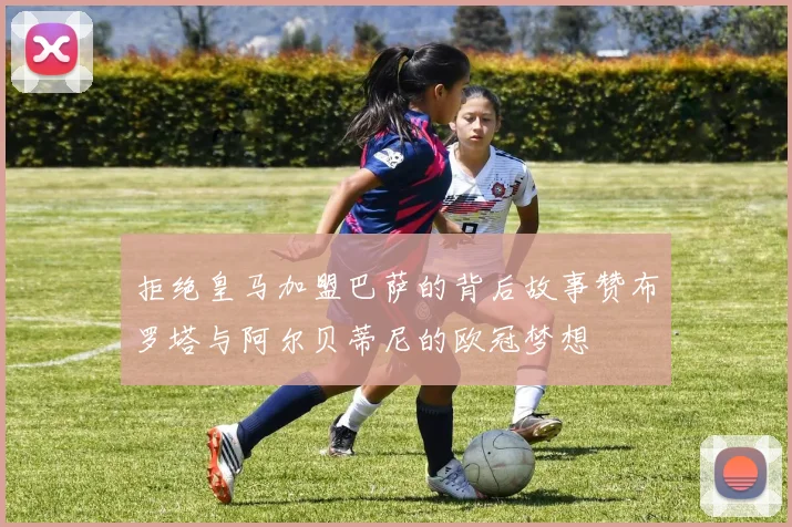 拒绝皇马加盟巴萨的背后故事赞布罗塔与阿尔贝蒂尼的欧冠梦想