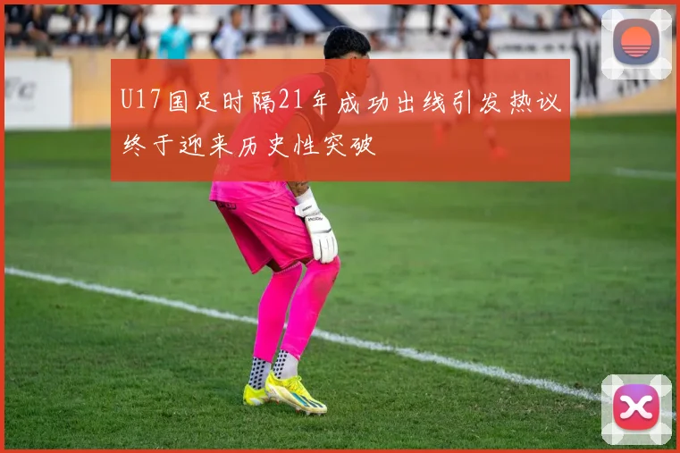 U17国足时隔21年成功出线引发热议终于迎来历史性突破