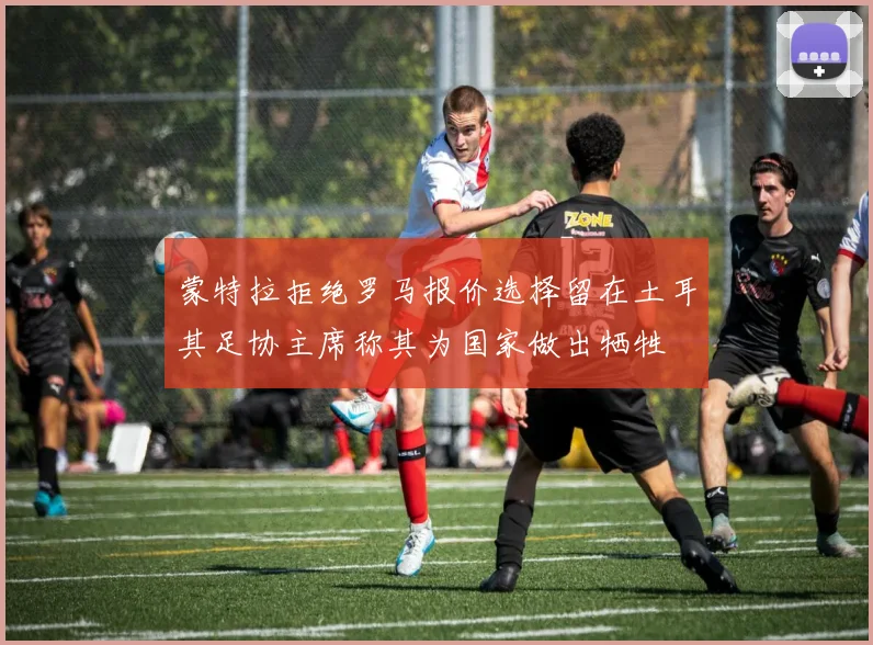 蒙特拉拒绝罗马报价选择留在土耳其足协主席称其为国家做出牺牲