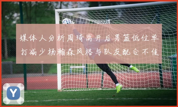 媒体人分析周琦离开后男篮低位单打减少杨瀚森风格与队友配合不佳