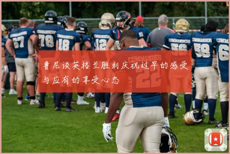 鲁尼谈英格兰胜利庆祝过早的感受与应有的享受心态