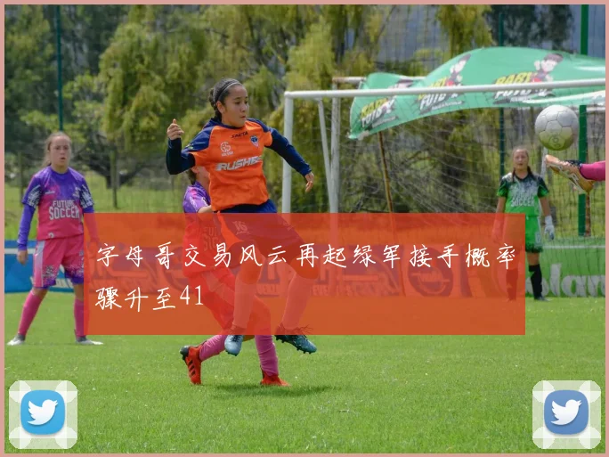 字母哥交易风云再起绿军接手概率骤升至41