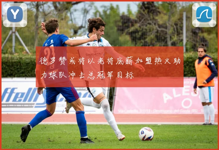 德罗赞或将以老将底薪加盟热火助力球队冲击总冠军目标